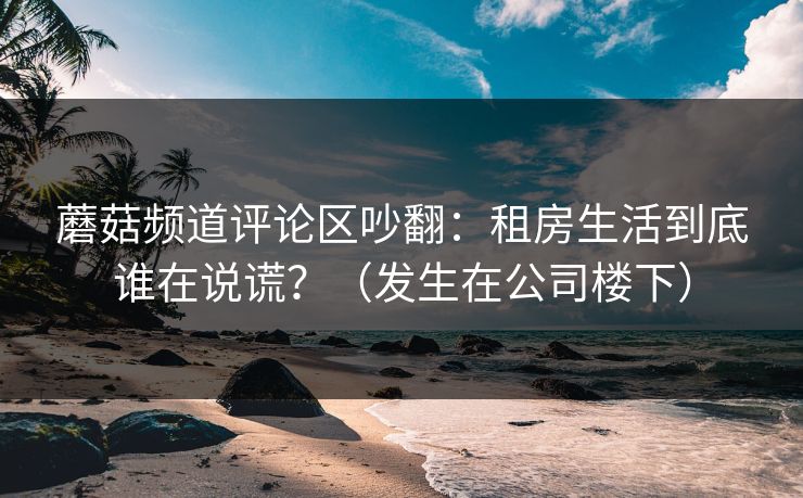 蘑菇频道评论区吵翻：租房生活到底谁在说谎？（发生在公司楼下）