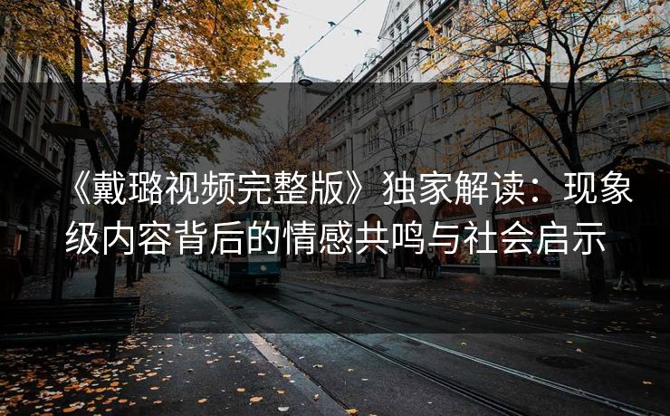 《戴璐视频完整版》独家解读：现象级内容背后的情感共鸣与社会启示