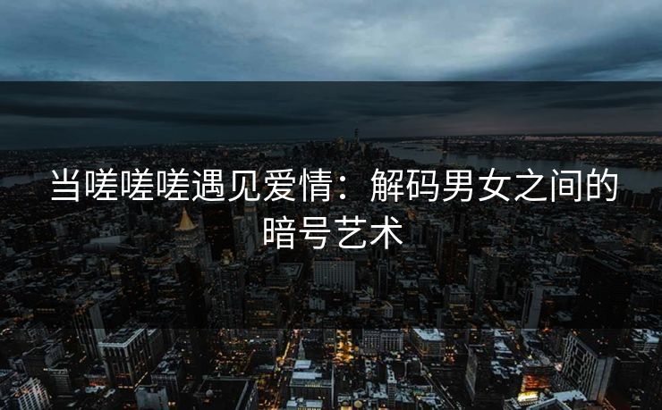 当嗟嗟嗟遇见爱情：解码男女之间的暗号艺术